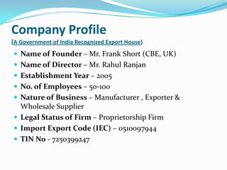 Company Profile
(A Government of India Recognized Export House)
 Name of Founder – Mr. Frank Short (CBE, UK)
 Name of Director – Mr. Rahul Ranjan
 Establishment Year – 2005
 No. of Employees – 50-100
 Nature of Business – Manufacturer , Exporter &
  Wholesale Supplier
 Legal Status of Firm – Proprietorship Firm
 Import Export Code (IEC) – 0510097944
 TIN No - 7250399247
 