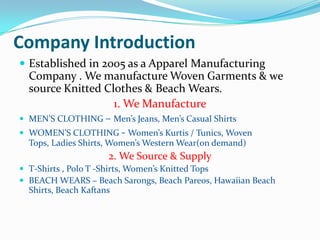 Company Introduction
 Established in 2005 as a Apparel Manufacturing
  Company . We manufacture Woven Garments & we
  source Knitted Clothes & Beach Wears.
                   1. We Manufacture
 MEN’S CLOTHING – Men’s Jeans, Men’s Casual Shirts
 WOMEN’S CLOTHING - Women’s Kurtis / Tunics, Woven
  Tops, Ladies Shirts, Women’s Western Wear(on demand)
                      2. We Source & Supply
 T-Shirts , Polo T -Shirts, Women’s Knitted Tops
 BEACH WEARS – Beach Sarongs, Beach Pareos, Hawaiian Beach
  Shirts, Beach Kaftans
 