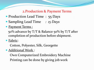 2.Production & Payment Terms
 Production Lead Time : 55 Days
 Sampling Lead Time : 15 Days
 Payment Terms :
  50% advance by T/T & Balance 50% by T/T after
  completion of production before shipment.
 Fabric:
   Cotton, Polyester, Silk, Georgette
 Additional Work :
   Own Computerized Embroidery Machine
   Printing can be done by giving job work
 