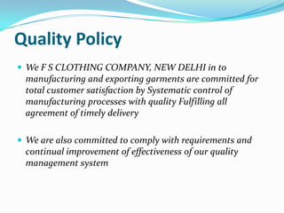Quality Policy
 We F S CLOTHING COMPANY, NEW DELHI in to
 manufacturing and exporting garments are committed for
 total customer satisfaction by Systematic control of
 manufacturing processes with quality Fulfilling all
 agreement of timely delivery

 We are also committed to comply with requirements and
 continual improvement of effectiveness of our quality
 management system
 