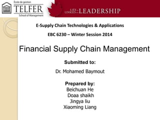 E-Supply Chain Technologies & Applications
EBC 6230 – Winter Session 2014

Financial Supply Chain Management
Submitted to:
Dr. Mohamed Baymout
Prepared by:
Beichuan He
Doaa shaikh
Jingya liu
Xiaoming Liang

 