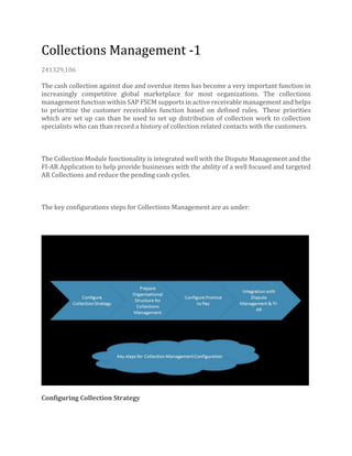 Collections Management -1
241329,106
The cash collection against due and overdue items has become a very important function in
increasingly competitive global marketplace for most organizations. The collections
management function within SAP FSCM supports in active receivable management and helps
to prioritize the customer receivables function based on defined rules. These priorities
which are set up can than be used to set up distribution of collection work to collection
specialists who can than record a history of collection related contacts with the customers.
The Collection Module functionality is integrated well with the Dispute Management and the
FI-AR Application to help provide businesses with the ability of a well focused and targeted
AR Collections and reduce the pending cash cycles.
The key configurations steps for Collections Management are as under:
Configuring Collection Strategy
 
