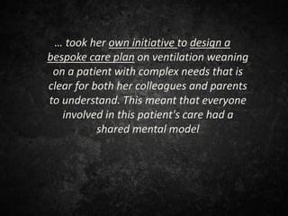 … took her own initiative to design a
bespoke care plan on ventilation weaning
on a patient with complex needs that is
clear for both her colleagues and parents
to understand. This meant that everyone
involved in this patient's care had a
shared mental model
 