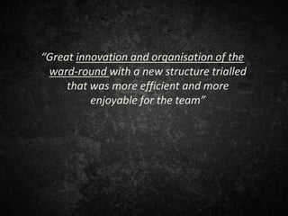 “Great innovation and organisation of the
ward-round with a new structure trialled
that was more efficient and more
enjoyable for the team”
 