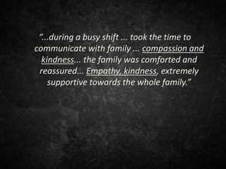 “...during a busy shift ... took the time to
communicate with family ... compassion and
kindness... the family was comforted and
reassured... Empathy, kindness, extremely
supportive towards the whole family.”
 
