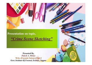 Presentation on topic,Presentation on topic,
“Crime Scene Sketching”
Presented By,
Palash A. Mehar
M.Sc. (Forensic Science) Part-I
Govt. Institute Of Forensic Science, Nagpur
 