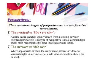 Perspectives:Perspectives:--
There are two basic types of perspectives that are used for crime
scene sketches,
1) The overhead or ‘bird’s eye view’:-1) The overhead or ‘bird’s eye view’:-
A crime scene sketch is usually drawn from a looking-down or
overhead perspective. This type of perspective is most common type
and is most recognizable by other investigators and juries.
2) The elevation or ‘side-view’
Where appropriate or when the crime scene presents evidence at
various heights in a crime scene, a side view or elevation sketch can
be used.
 