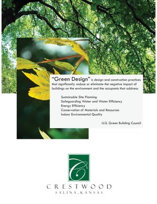 “Green Design” is design and construction practices
that signiﬁcantly reduce or eliminate the negative impact of
buildings on the environment and the occupants that address:

      Sustainable Site Planning
      Safeguarding Water and Water Efﬁciency
      Energy Efﬁciency
      Conservation of Materials and Resources
      Indoor Environmental Quality

                                  -U.S. Green Building Council
 