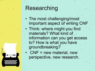 Researching
• The most challenging/most
important aspect of writing CNF
• Think: where might you find
materials? What kind of
information can you get access
to? How is what you have
groundbreaking?
• CNF = new material, new
perspective, new research.
 