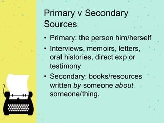 Primary v Secondary
Sources
• Primary: the person him/herself
• Interviews, memoirs, letters,
oral histories, direct exp or
testimony
• Secondary: books/resources
written by someone about
someone/thing.
 