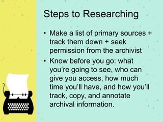 Steps to Researching
• Make a list of primary sources +
track them down + seek
permission from the archivist
• Know before you go: what
you’re going to see, who can
give you access, how much
time you’ll have, and how you’ll
track, copy, and annotate
archival information.
 