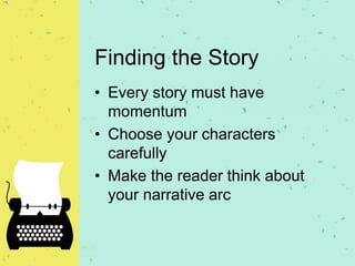 Finding the Story
• Every story must have
momentum
• Choose your characters
carefully
• Make the reader think about
your narrative arc
 