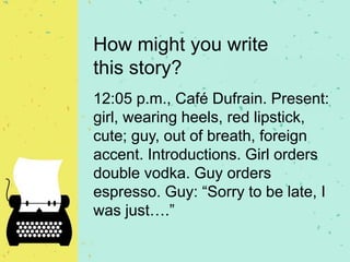 How might you write
this story?
12:05 p.m., Café Dufrain. Present:
girl, wearing heels, red lipstick,
cute; guy, out of breath, foreign
accent. Introductions. Girl orders
double vodka. Guy orders
espresso. Guy: “Sorry to be late, I
was just….”
 