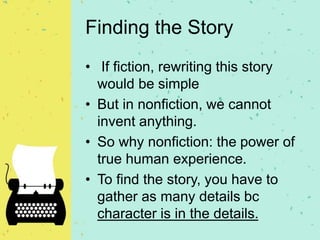 Finding the Story
• If fiction, rewriting this story
would be simple
• But in nonfiction, we cannot
invent anything.
• So why nonfiction: the power of
true human experience.
• To find the story, you have to
gather as many details bc
character is in the details.
 