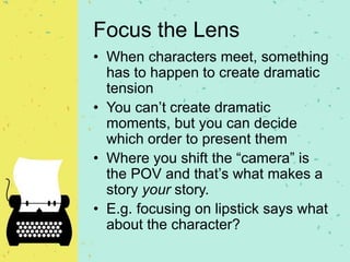 Focus the Lens
• When characters meet, something
has to happen to create dramatic
tension
• You can’t create dramatic
moments, but you can decide
which order to present them
• Where you shift the “camera” is
the POV and that’s what makes a
story your story.
• E.g. focusing on lipstick says what
about the character?
 