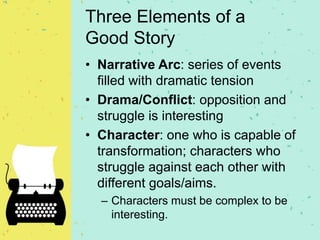 Three Elements of a
Good Story
• Narrative Arc: series of events
filled with dramatic tension
• Drama/Conflict: opposition and
struggle is interesting
• Character: one who is capable of
transformation; characters who
struggle against each other with
different goals/aims.
– Characters must be complex to be
interesting.
 