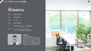 グループ企業：GeekAca 会社概要
会社名


設立日


資本金


代表者


本社


事業内容
株式会社GeekAca


2023年3月20日


760.5万円


韓 曄
（代表取締役）


東京都千代田区内幸町2-2-3 日比谷国際ビル3F


AI・プログラミングリスキリング事業

AIソリューション開発事業 / AI人材紹介事業
HanYe
代表取締役社 | 韓 曄
（ハン・イエ）
京都大学大学院で情報学の修士号を取得後、
(株)日立製
作所および(株)デジタルガレージにてAI研究員として勤
務。
10年以上にわたりIT・AI開発に携わり、
3件の特許を
取得。
2023年にGeekAcaを創業。
AIソリューション開発
事業を手掛けるとともに、
自身の経験を活かして日本で
活躍できるITグローバル人材の発掘・育成および人材紹
介事業を展開。
日本語・中国語・英語の3カ国語に精通。
株式会社フェローシップ Company Deck 2026 Ver1.0 ©Fellowship Co., Ltd.
 