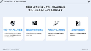 フェローシップ AIサービスの特徴
長年培ってきた
「HR×グローバル」
の強みを

活かした独自のサービスを提供します
グローバルAI人材支援
全世界からAI技術を持つハイスキル人
材の集客が可能。
外国籍AI人材のカル
チャーフィットも支援。
最先端の情報収集力
世界最先端のAIに関する情報収集・
提供が可能。
AI化に伴う人材育成
AI導入やグローバル展開に必要な人
材育成ノウハウ。
株式会社フェローシップ Company Deck 2026 Ver1.0
圧倒的な低価格
独自ネットワークと効率化で競争力あ
る価格設定。
©Fellowship Co., Ltd.
 