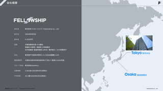 会社概要
会社名


設立日


資本金


役員




本社


関西事業所


グループ会社


従業員数


平均年齢
株式会社フェローシップ / Fellowship Co., Ltd. 


2004年8月3日


5,210万円


代表取締役社長 小山剛生

取締役 中原秀 / 取締役 大和田順之

社外取締役・監査等委員 山本均 / 亀井俊介 / 大久保恵美子


東京都千代田区内幸町2-2-3 日比谷国際ビル3F


大阪府大阪市中央区南本町4丁目5-7 東亜ビル405号室


株式会社GeekAca


1,063名
（2025年6月1日時点）


32.4歳
（2025年6月1日時点）
株式会社フェローシップ Company Deck 2026 Ver1.0
Tokyo東京本社
Osaka関西事務所
©Fellowship Co., Ltd.
 
