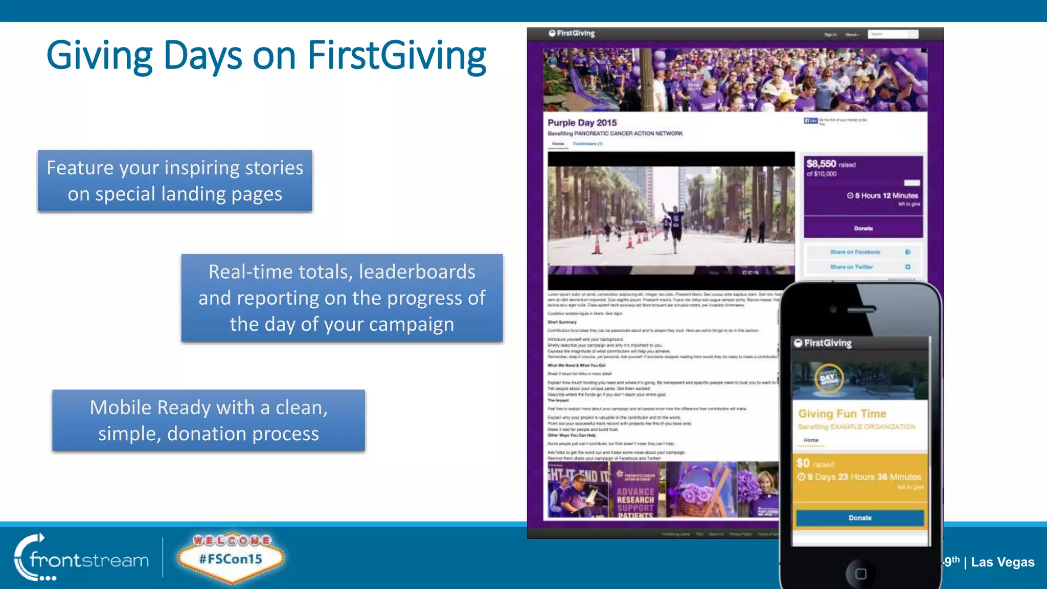 June 8-9th | Las Vegas
Giving Days on FirstGiving
Feature your inspiring stories
on special landing pages
Real-time totals, leaderboards
and reporting on the progress of
the day of your campaign
Mobile Ready with a clean,
simple, donation process
 