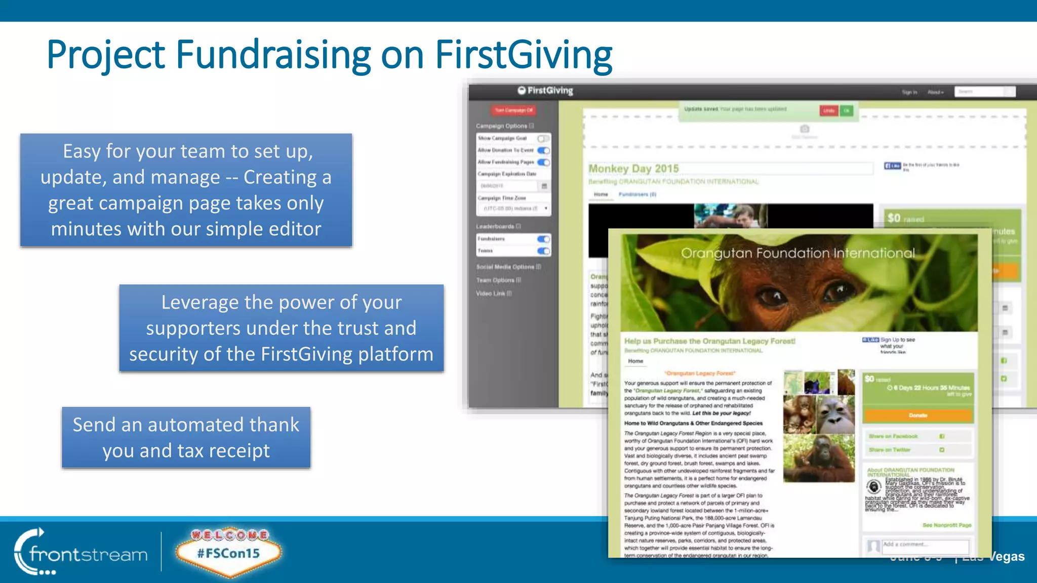 June 8-9th | Las Vegas
Project Fundraising on FirstGiving
Easy for your team to set up,
update, and manage -- Creating a
great campaign page takes only
minutes with our simple editor
Leverage the power of your
supporters under the trust and
security of the FirstGiving platform
Send an automated thank
you and tax receipt
 