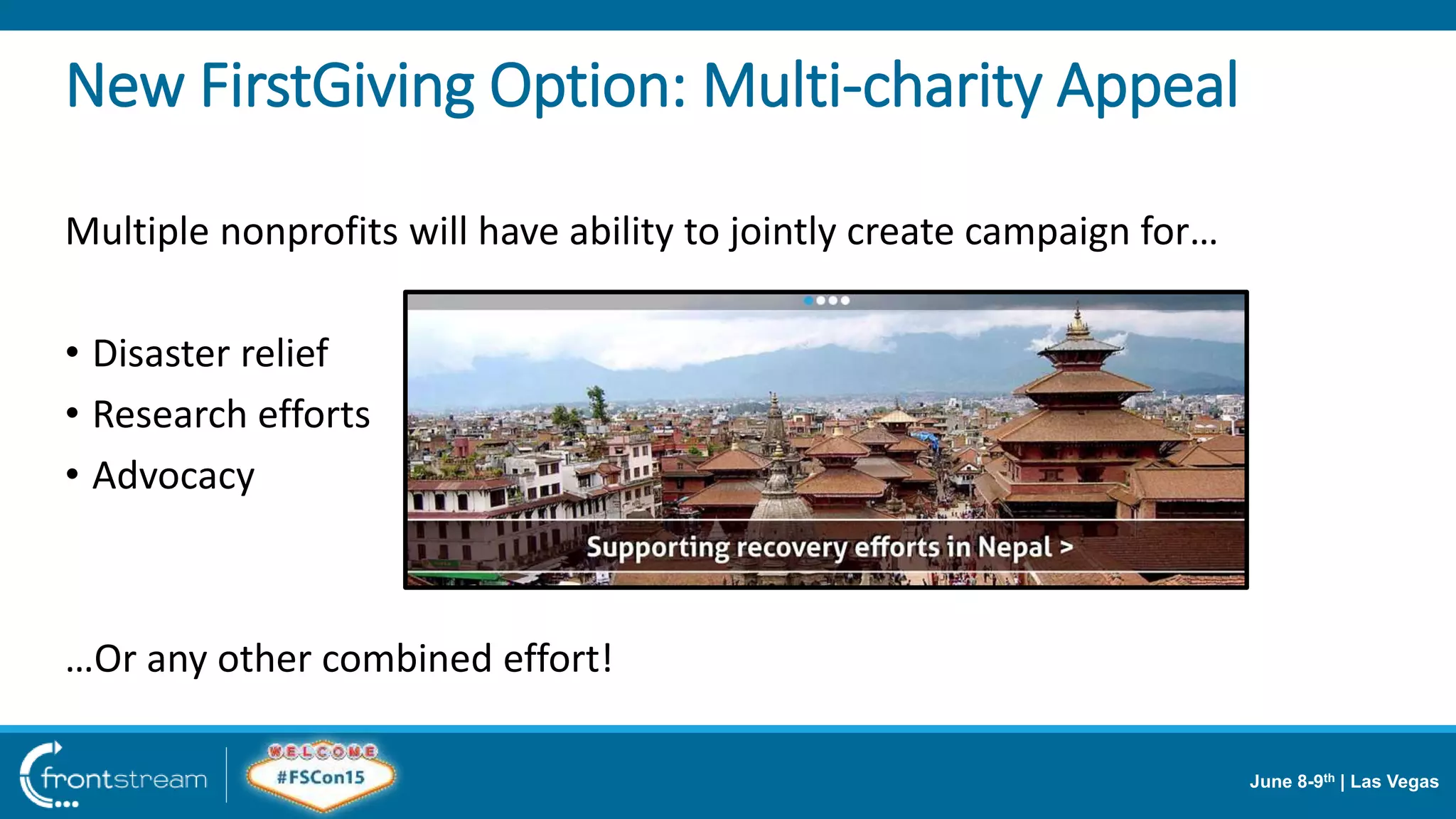 June 8-9th | Las Vegas
Multiple nonprofits will have ability to jointly create campaign for…
• Disaster relief
• Research efforts
• Advocacy
…Or any other combined effort!
New FirstGiving Option: Multi-charity Appeal
 