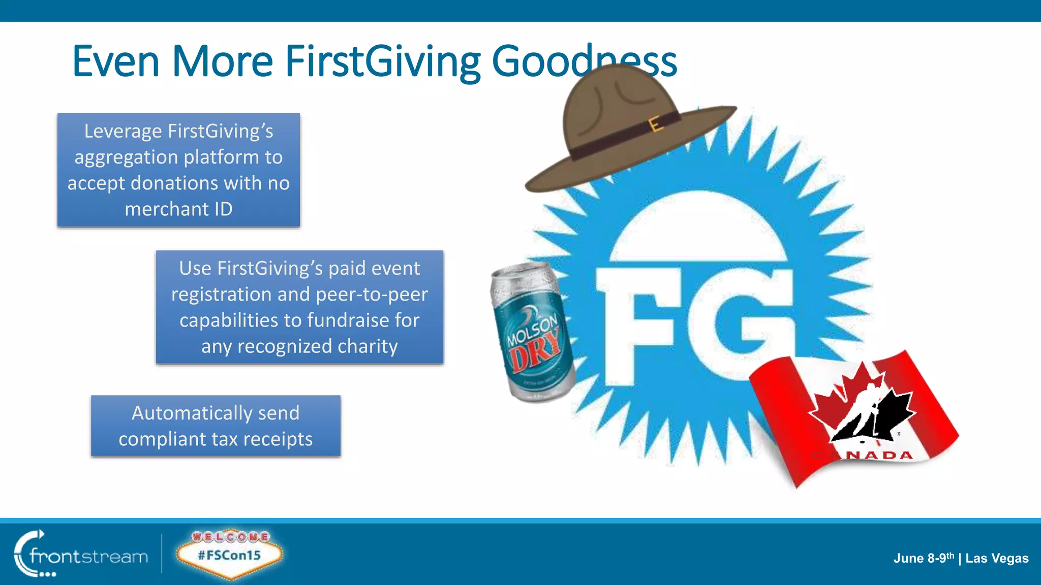 June 8-9th | Las Vegas
Even More FirstGiving Goodness
Leverage FirstGiving’s
aggregation platform to
accept donations with no
merchant ID
Use FirstGiving’s paid event
registration and peer-to-peer
capabilities to fundraise for
any recognized charity
Automatically send
compliant tax receipts
 