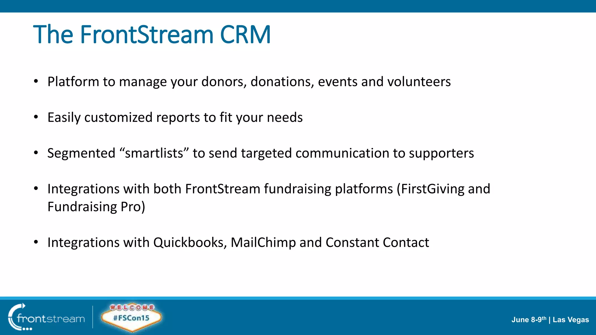 June 8-9th | Las Vegas
The FrontStream CRM
• Platform to manage your donors, donations, events and volunteers
• Easily customized reports to fit your needs
• Segmented “smartlists” to send targeted communication to supporters
• Integrations with both FrontStream fundraising platforms (FirstGiving and
Fundraising Pro)
• Integrations with Quickbooks, MailChimp and Constant Contact
 