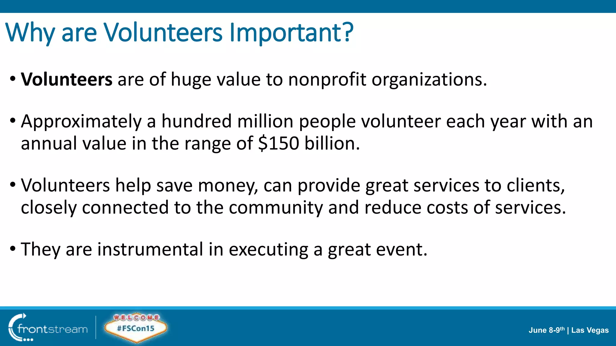 June 8-9th | Las Vegas
• Volunteers are of huge value to nonprofit organizations.
• Approximately a hundred million people volunteer each year with an
annual value in the range of $150 billion.
• Volunteers help save money, can provide great services to clients,
closely connected to the community and reduce costs of services.
• They are instrumental in executing a great event.
Why are Volunteers Important?
 