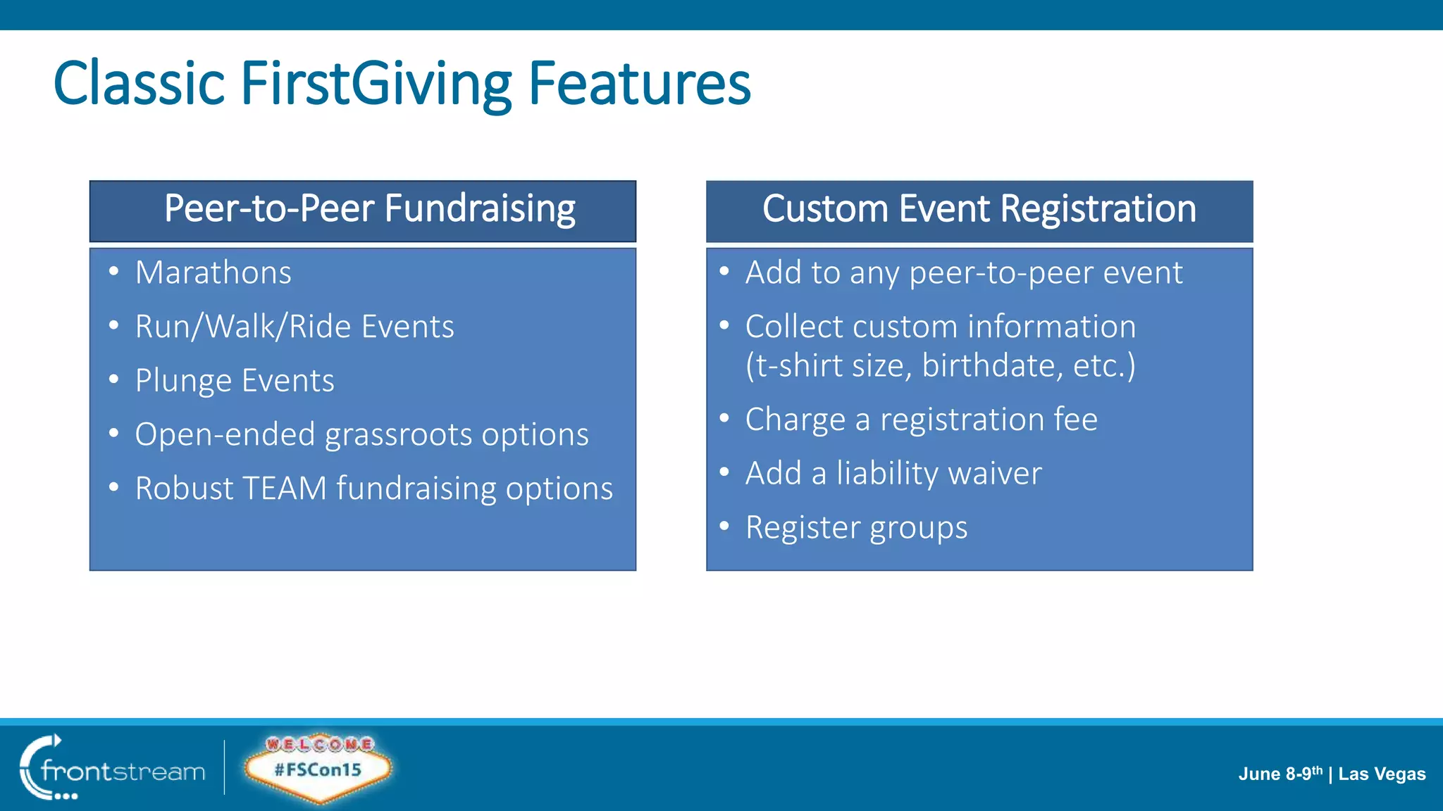 June 8-9th | Las Vegas
• Add to any peer-to-peer event
• Collect custom information
(t-shirt size, birthdate, etc.)
• Charge a registration fee
• Add a liability waiver
• Register groups
• Marathons
• Run/Walk/Ride Events
• Plunge Events
• Open-ended grassroots options
• Robust TEAM fundraising options
Custom Event RegistrationPeer-to-Peer Fundraising
Classic FirstGiving Features
 