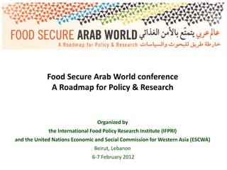 Food Secure Arab World conference
             A Roadmap for Policy & Research


                                  Organized by
             the International Food Policy Research Institute (IFPRI)
and the United Nations Economic and Social Commission for Western Asia (ESCWA)
                                Beirut, Lebanon
                                6-7 February 2012
 