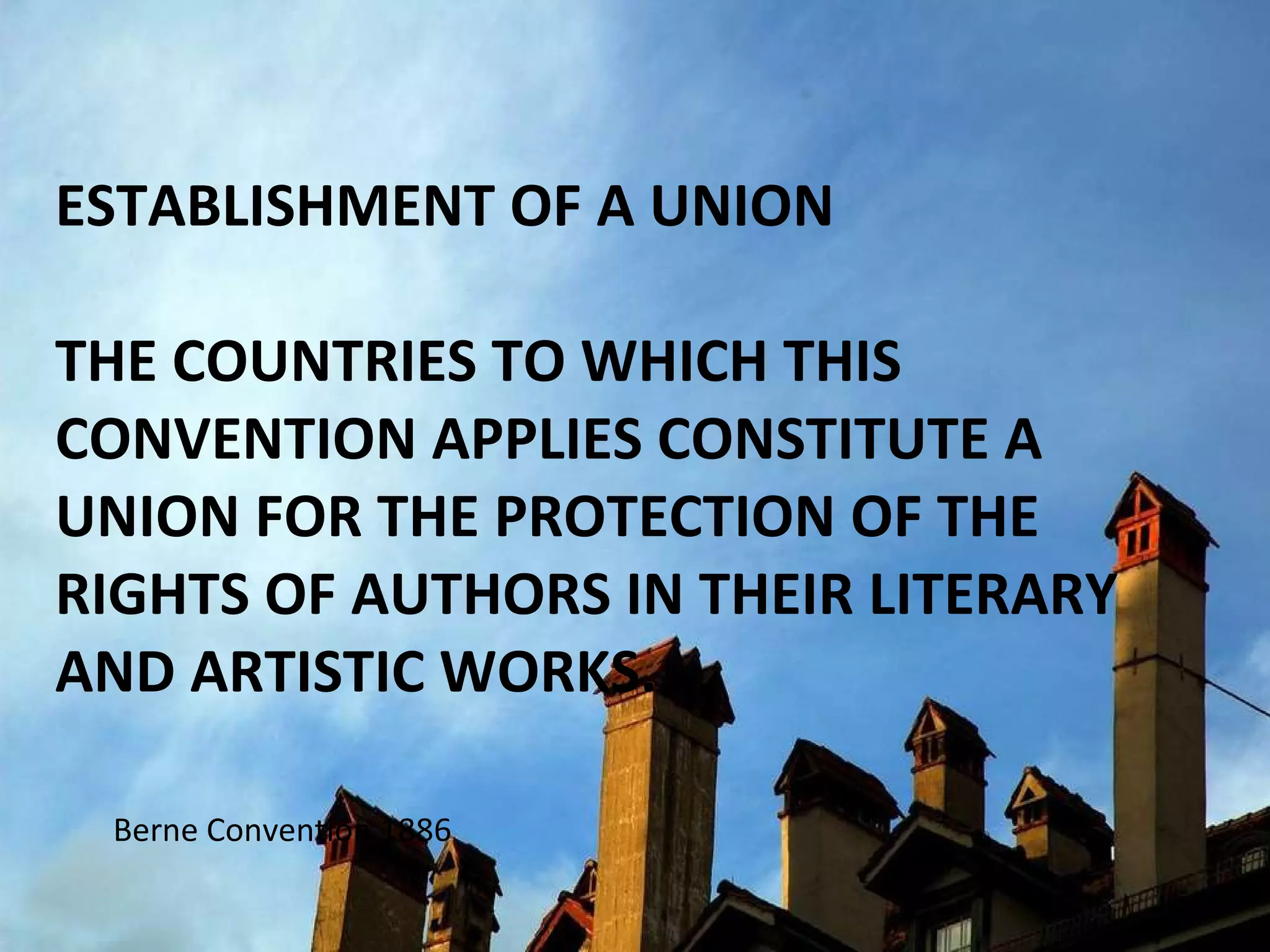 ESTABLISHMENT OF A UNION  THE COUNTRIES TO WHICH THIS CONVENTION APPLIES CONSTITUTE A UNION FOR THE PROTECTION OF THE RIGHTS OF AUTHORS IN THEIR LITERARY AND ARTISTIC WORKS. Berne Convention 1886 