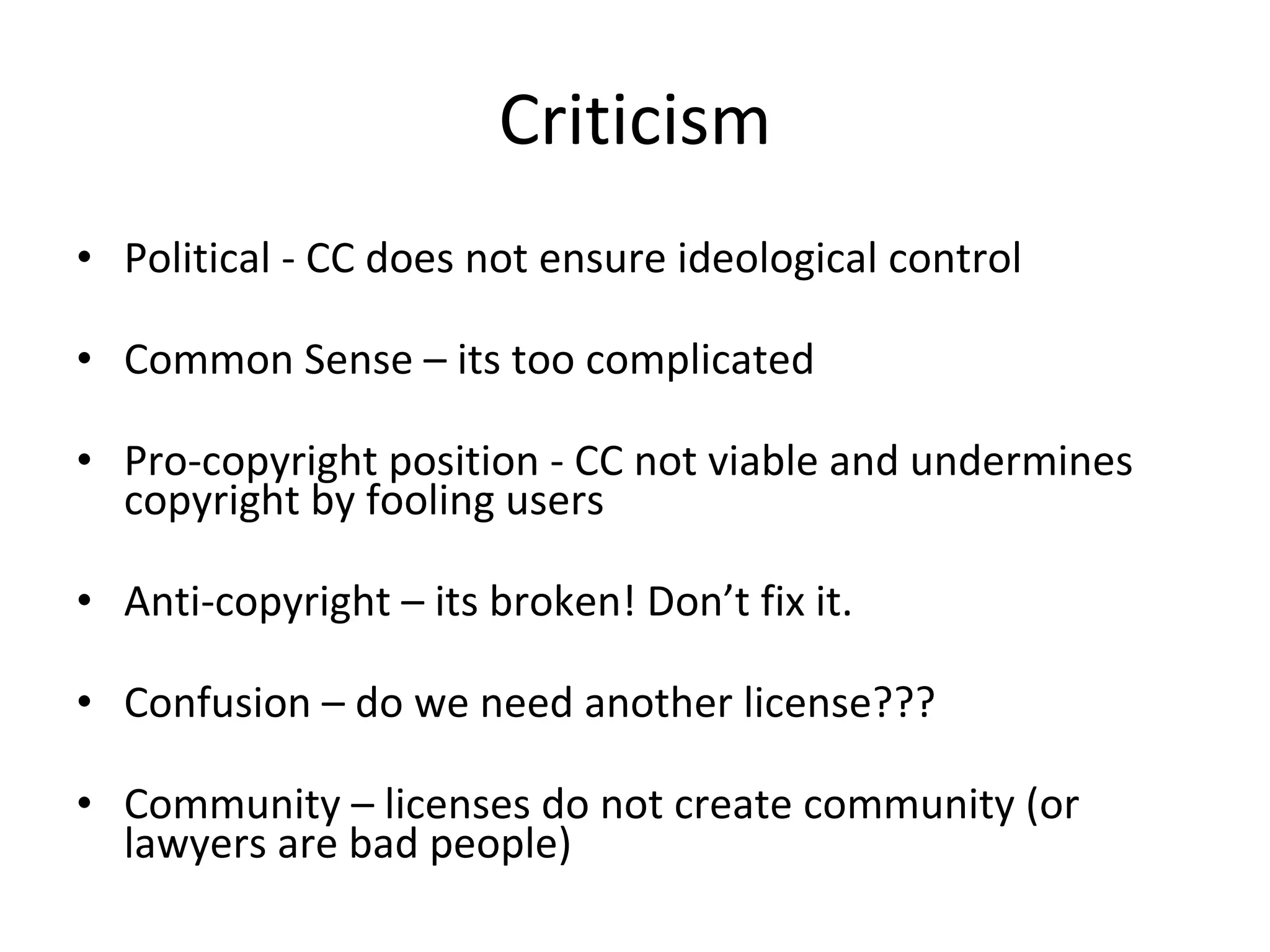 Criticism Political - CC does not ensure ideological control Common Sense – its too complicated Pro-copyright position - CC not viable and undermines copyright by fooling users Anti-copyright – its broken! Don’t fix it.  Confusion – do we need another license??? Community – licenses do not create community (or lawyers are bad people) 