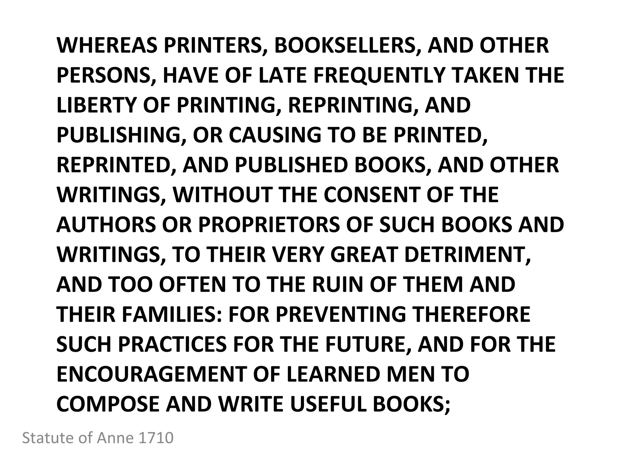 WHEREAS PRINTERS, BOOKSELLERS, AND OTHER PERSONS, HAVE OF LATE FREQUENTLY TAKEN THE LIBERTY OF PRINTING, REPRINTING, AND PUBLISHING, OR CAUSING TO BE PRINTED, REPRINTED, AND PUBLISHED BOOKS, AND OTHER WRITINGS, WITHOUT THE CONSENT OF THE AUTHORS OR PROPRIETORS OF SUCH BOOKS AND WRITINGS, TO THEIR VERY GREAT DETRIMENT, AND TOO OFTEN TO THE RUIN OF THEM AND THEIR FAMILIES: FOR PREVENTING THEREFORE SUCH PRACTICES FOR THE FUTURE, AND FOR THE ENCOURAGEMENT OF LEARNED MEN TO COMPOSE AND WRITE USEFUL BOOKS;  Statute of Anne 1710 