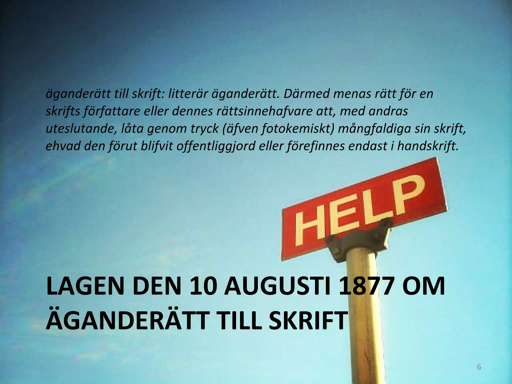 LAGEN DEN 10 AUGUSTI 1877 OM ÄGANDERÄTT TILL SKRIFT äganderätt till skrift: litterär äganderätt. Därmed menas rätt för en skrifts författare eller dennes rättsinnehafvare att, med andras uteslutande, låta genom tryck (äfven fotokemiskt) mångfaldiga sin skrift, ehvad den förut blifvit offentliggjord eller förefinnes endast i handskrift.  