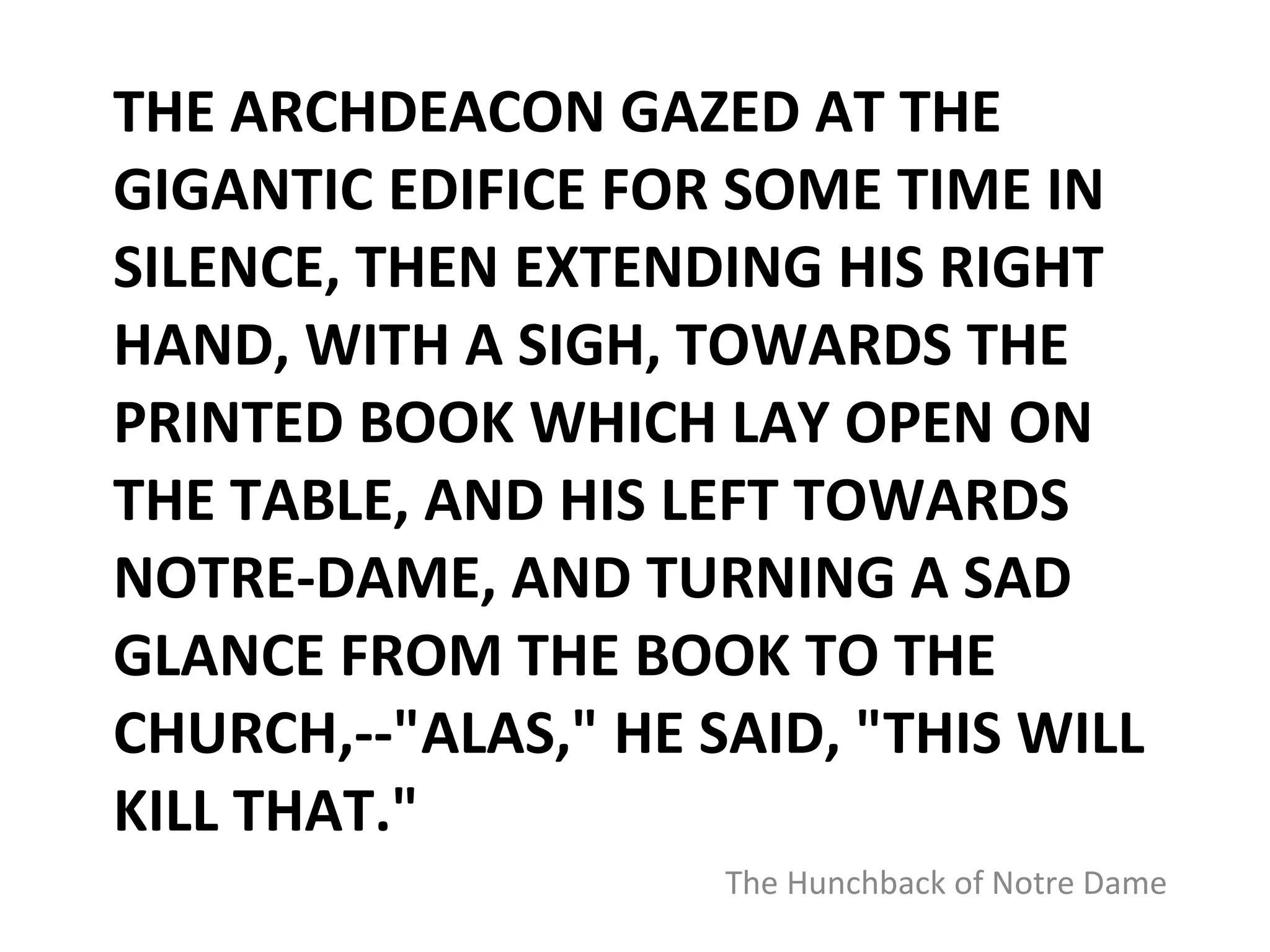 THE ARCHDEACON GAZED AT THE GIGANTIC EDIFICE FOR SOME TIME IN SILENCE, THEN EXTENDING HIS RIGHT HAND, WITH A SIGH, TOWARDS THE PRINTED BOOK WHICH LAY OPEN ON THE TABLE, AND HIS LEFT TOWARDS NOTRE-DAME, AND TURNING A SAD GLANCE FROM THE BOOK TO THE CHURCH,--"ALAS," HE SAID, "THIS WILL KILL THAT." The Hunchback of Notre Dame 