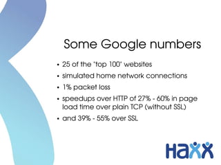Some Google numbers
●   25 of the "top 100" websites
●   simulated home network connections
●   1% packet loss
●   speedups over HTTP of 27% ­ 60% in page 
    load time over plain TCP (without SSL)
●   and 39% ­ 55% over SSL
 