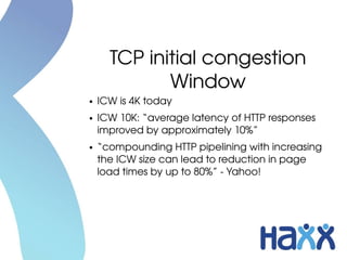 TCP initial congestion 
             Window
●   ICW is 4K today
●   ICW 10K: “average latency of HTTP responses 
    improved by approximately 10%”
●   “compounding HTTP pipelining with increasing 
    the ICW size can lead to reduction in page 
    load times by up to 80%” ­ Yahoo!
 