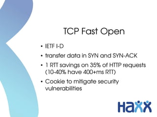 TCP Fast Open
●   IETF I­D
●   transfer data in SYN and SYN­ACK
●   1 RTT savings on 35% of HTTP requests 
    (10­40% have 400+ms RTT)
●   Cookie to mitigate security 
    vulnerabilities
 