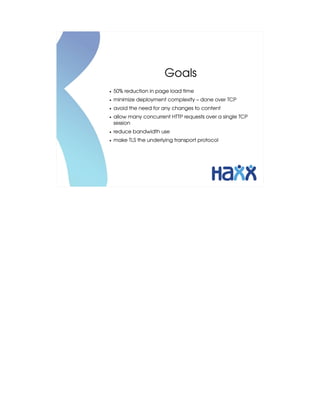 Goals
●   50% reduction in page load time
●   minimize deployment complexity – done over TCP
●   avoid the need for any changes to content
●   allow many concurrent HTTP requests over a single TCP 
    session
●   reduce bandwidth use
●   make TLS the underlying transport protocol
 