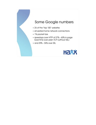 Some Google numbers
●   25 of the "top 100" websites
●   simulated home network connections
●   1% packet loss
●   speedups over HTTP of 27% ­ 60% in page 
    load time over plain TCP (without SSL)
●   and 39% ­ 55% over SSL
 