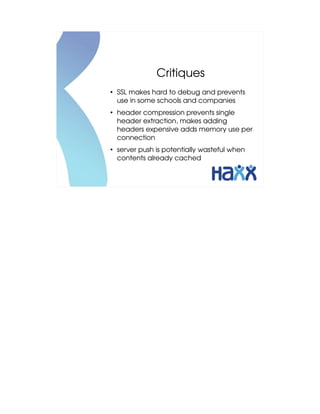 Critiques
●
    SSL makes hard to debug and prevents 
    use in some schools and companies
●
    header compression prevents single 
    header extraction, makes adding 
    headers expensive adds memory use per 
    connection
●
    server push is potentially wasteful when 
    contents already cached
 