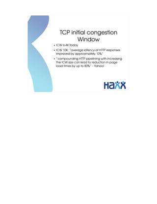 TCP initial congestion 
             Window
●   ICW is 4K today
●   ICW 10K: “average latency of HTTP responses 
    improved by approximately 10%”
●   “compounding HTTP pipelining with increasing 
    the ICW size can lead to reduction in page 
    load times by up to 80%” ­ Yahoo!
 