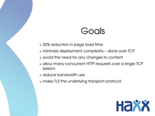 Goals
●   50% reduction in page load time
●   minimize deployment complexity – done over TCP
●   avoid the need for any changes to content
●   allow many concurrent HTTP requests over a single TCP 
    session
●   reduce bandwidth use
●   make TLS the underlying transport protocol
 