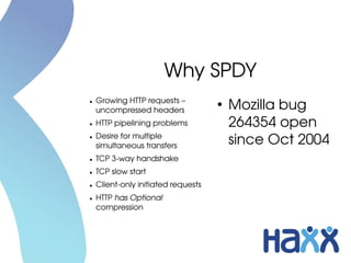 Why SPDY
    Growing HTTP requests – 
●

    uncompressed headers
                                     ●
                                         Mozilla bug 
●   HTTP pipelining problems             264354 open 
●   Desire for multiple 
    simultaneous transfers
                                         since Oct 2004
●   TCP 3­way handshake
●   TCP slow start
●   Client­only initiated requests
●   HTTP has Optional 
    compression
 