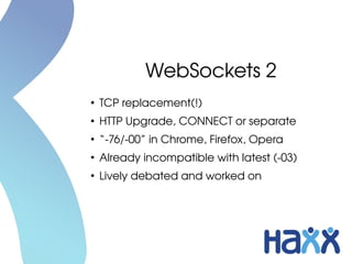 WebSockets 2
●
TCP replacement(!)
●
HTTP Upgrade, CONNECT or separate
●
“­76/­00” in Chrome, Firefox, Opera
●
Already incompatible with latest (­03)
●
Lively debated and worked on
 