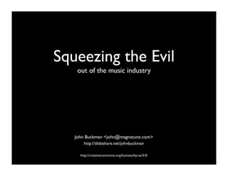 Squeezing the Evil
    out of the music industry




   John Buckman <john@magnatune.com>
       http://slideshare.net/johnbuckman

     http://creativecommons.org/licenses/by-sa/3.0/
 