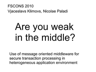 FSCONS 2010
Vjaceslavs Klimovs, Nicolae Paladi
Are you weak
in the middle?
Use of message oriented middleware for
secure transaction processing in
heterogeneous application environment
 