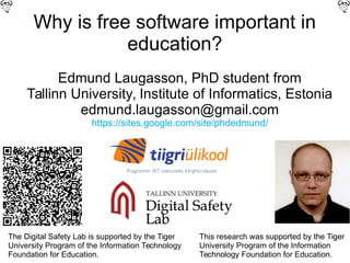 Why is free software important in
education?
Edmund Laugasson, PhD student from
Tallinn University, Institute of Informatics, Estonia
edmund.laugasson@gmail.com
https://sites.google.com/site/phdedmund/
The Digital Safety Lab is supported by the Tiger
University Program of the Information Technology
Foundation for Education.
This research was supported by the Tiger
University Program of the Information
Technology Foundation for Education.
 