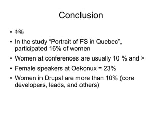 Conclusion
●   1%
●   In the study “Portrait of FS in Quebec”,
    participated 16% of women
●   Women at conferences are usually 10 % and >
●   Female speakers at Oekonux = 23%
●   Women in Drupal are more than 10% (core
    developers, leads, and others)
 